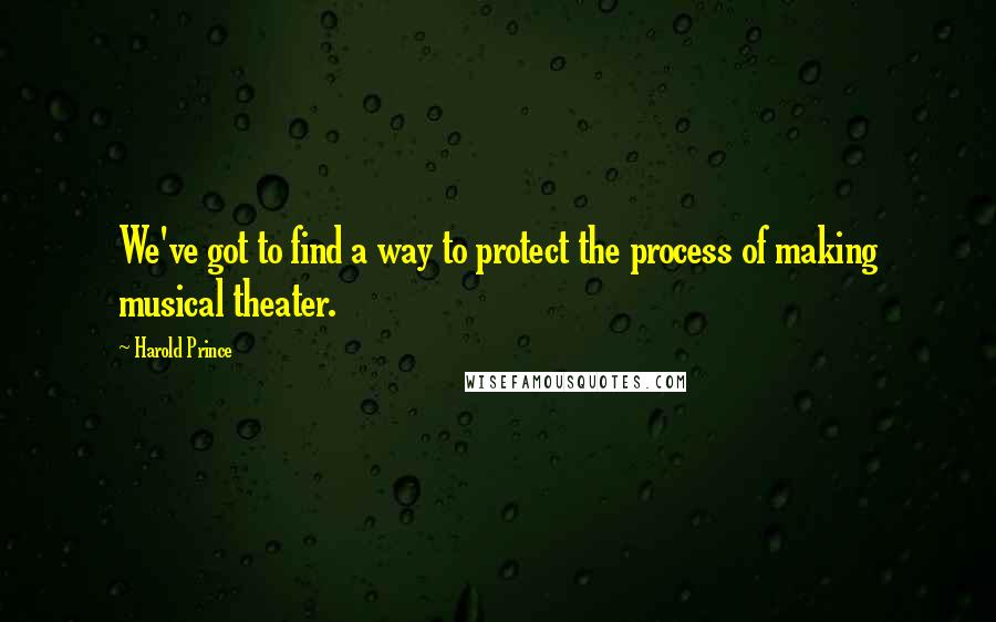 Harold Prince Quotes: We've got to find a way to protect the process of making musical theater.