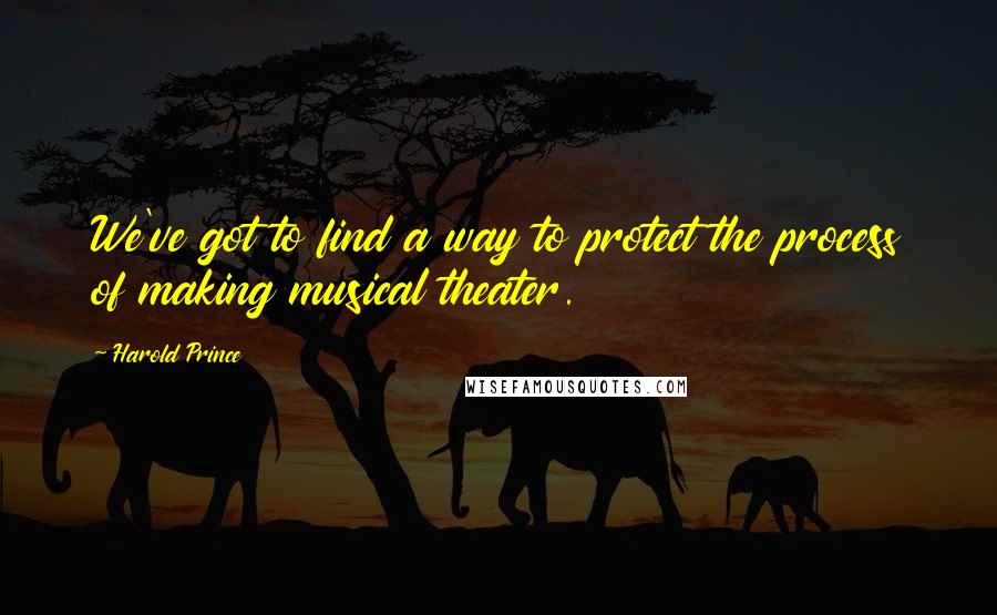 Harold Prince Quotes: We've got to find a way to protect the process of making musical theater.