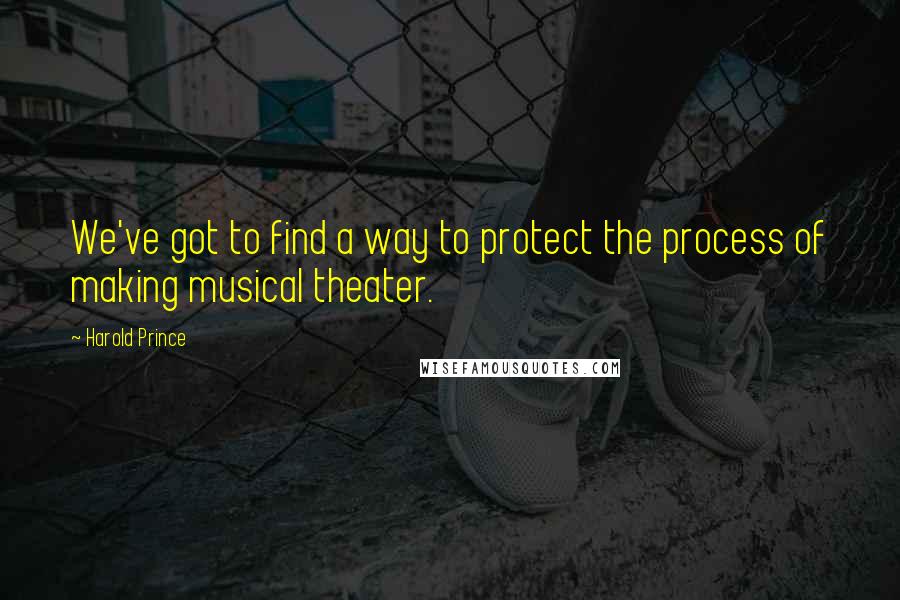 Harold Prince Quotes: We've got to find a way to protect the process of making musical theater.