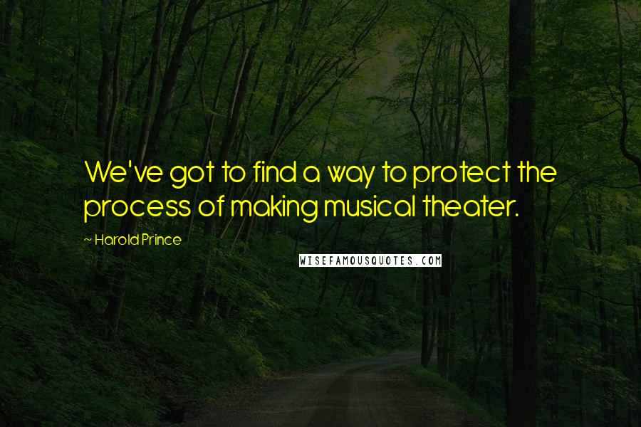 Harold Prince Quotes: We've got to find a way to protect the process of making musical theater.