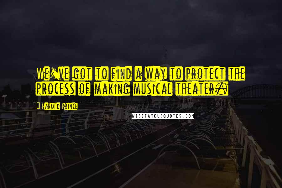 Harold Prince Quotes: We've got to find a way to protect the process of making musical theater.