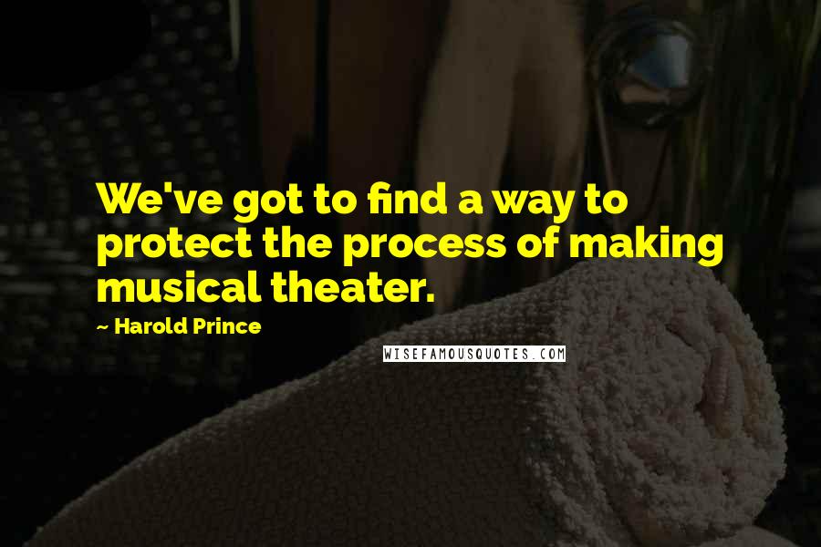 Harold Prince Quotes: We've got to find a way to protect the process of making musical theater.