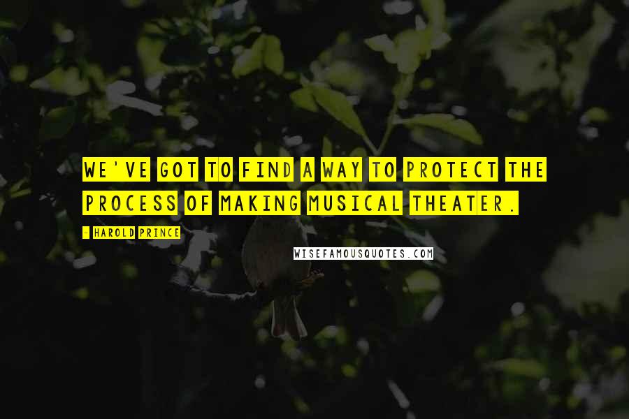 Harold Prince Quotes: We've got to find a way to protect the process of making musical theater.