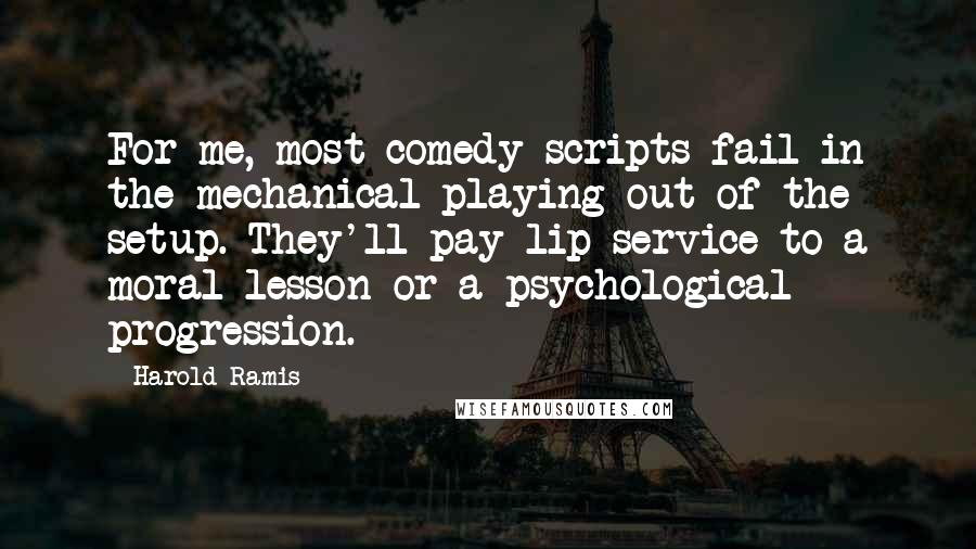 Harold Ramis Quotes: For me, most comedy scripts fail in the mechanical playing-out of the setup. They'll pay lip service to a moral lesson or a psychological progression.