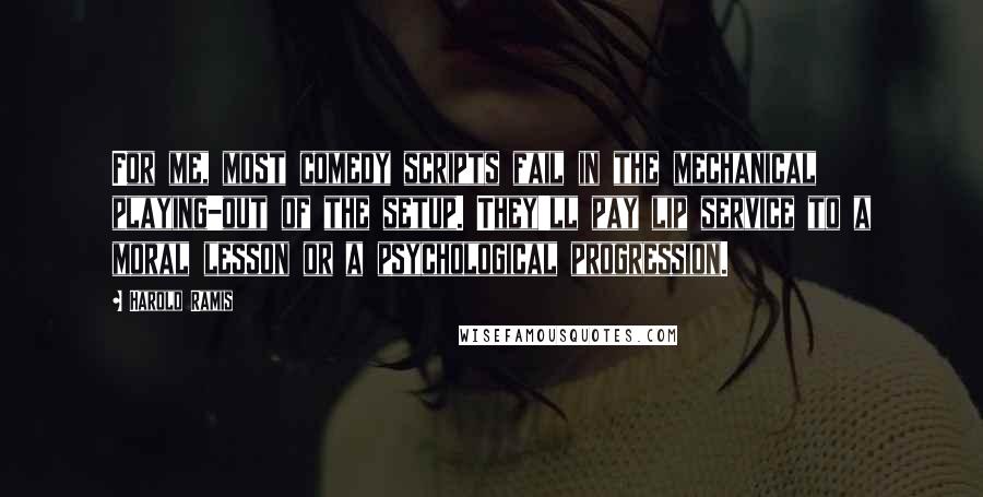 Harold Ramis Quotes: For me, most comedy scripts fail in the mechanical playing-out of the setup. They'll pay lip service to a moral lesson or a psychological progression.