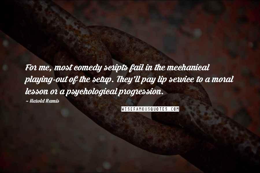 Harold Ramis Quotes: For me, most comedy scripts fail in the mechanical playing-out of the setup. They'll pay lip service to a moral lesson or a psychological progression.