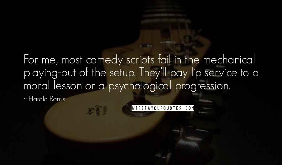 Harold Ramis Quotes: For me, most comedy scripts fail in the mechanical playing-out of the setup. They'll pay lip service to a moral lesson or a psychological progression.