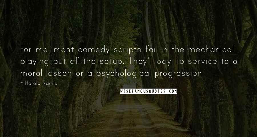 Harold Ramis Quotes: For me, most comedy scripts fail in the mechanical playing-out of the setup. They'll pay lip service to a moral lesson or a psychological progression.