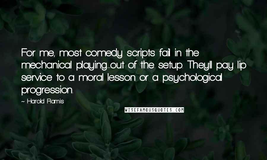 Harold Ramis Quotes: For me, most comedy scripts fail in the mechanical playing-out of the setup. They'll pay lip service to a moral lesson or a psychological progression.