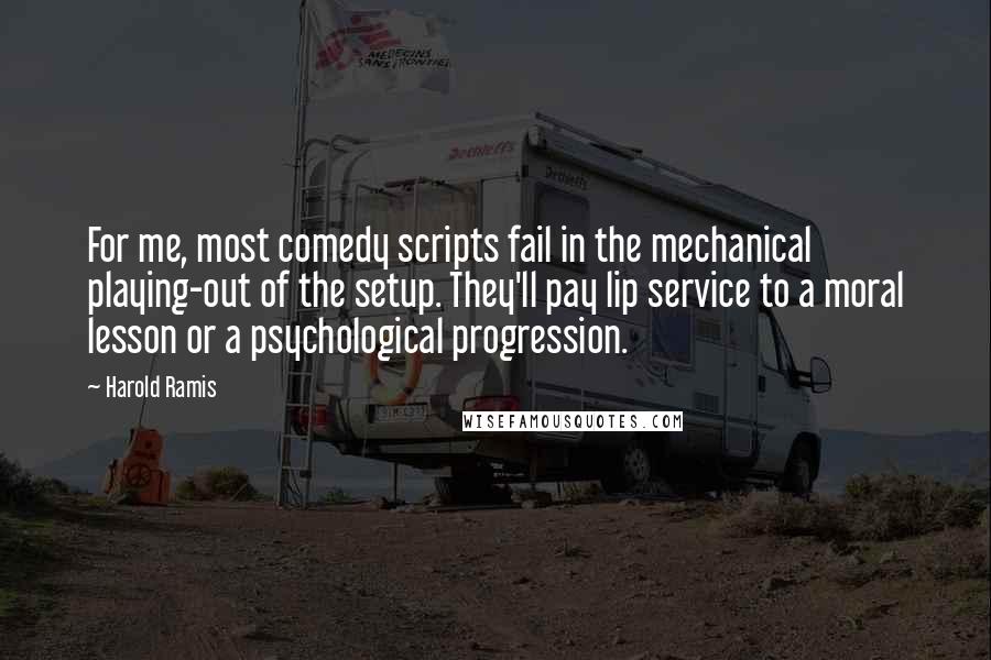 Harold Ramis Quotes: For me, most comedy scripts fail in the mechanical playing-out of the setup. They'll pay lip service to a moral lesson or a psychological progression.