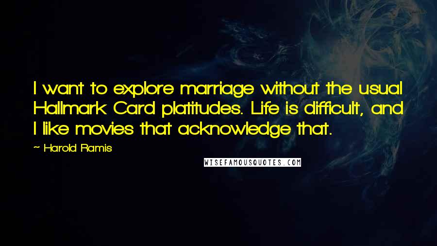 Harold Ramis Quotes: I want to explore marriage without the usual Hallmark Card platitudes. Life is difficult, and I like movies that acknowledge that.