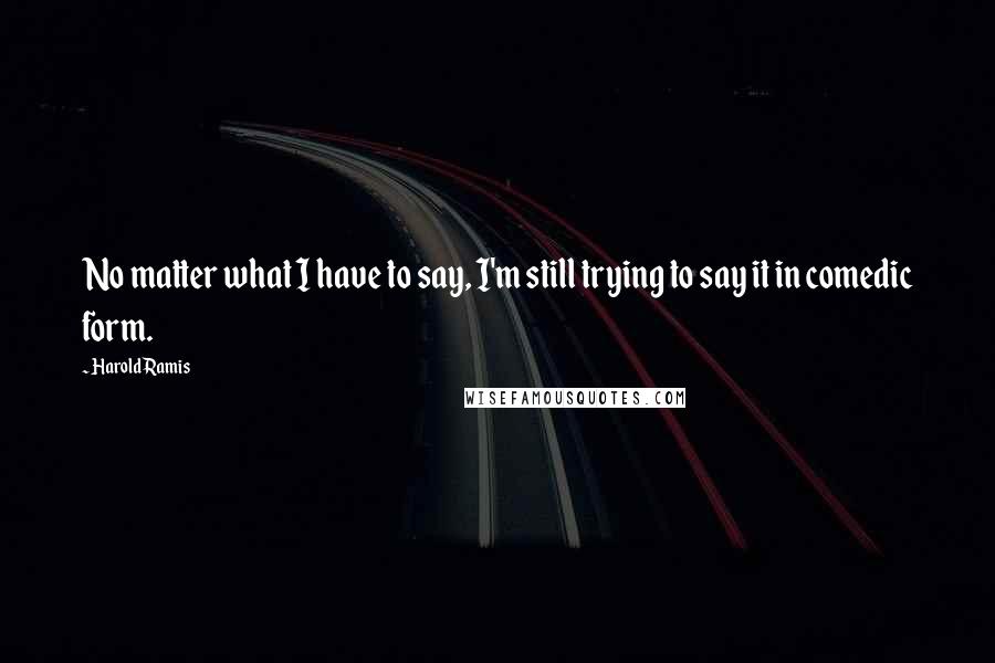 Harold Ramis Quotes: No matter what I have to say, I'm still trying to say it in comedic form.