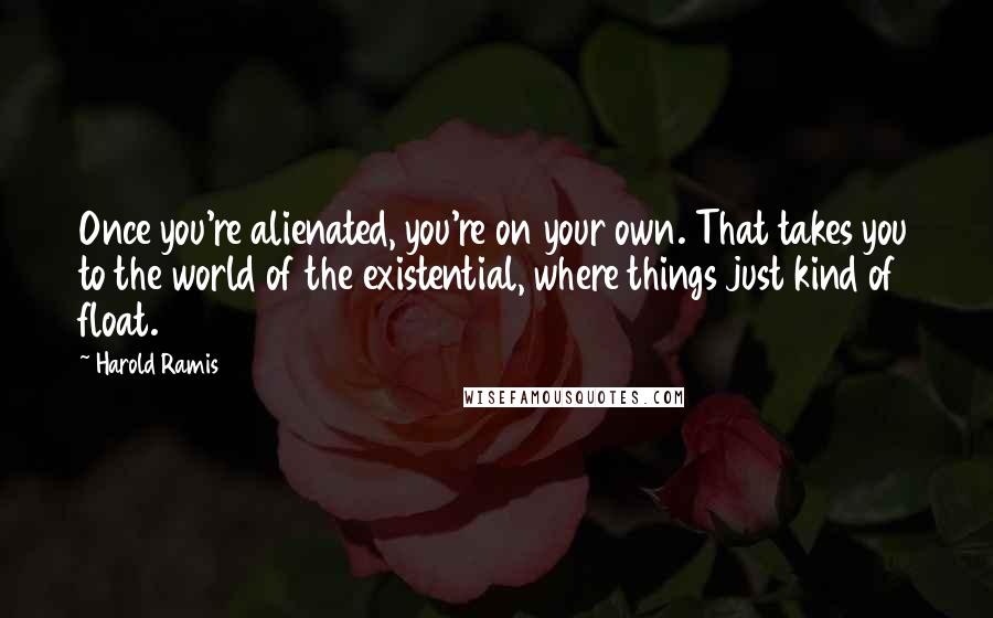 Harold Ramis Quotes: Once you're alienated, you're on your own. That takes you to the world of the existential, where things just kind of float.