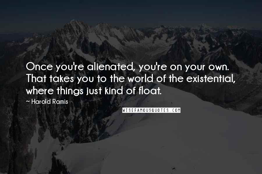 Harold Ramis Quotes: Once you're alienated, you're on your own. That takes you to the world of the existential, where things just kind of float.