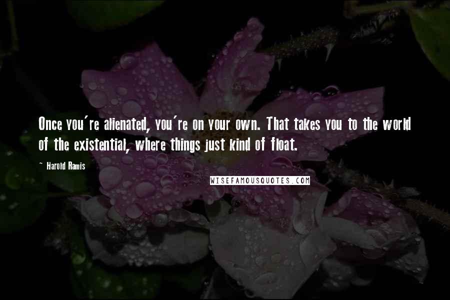 Harold Ramis Quotes: Once you're alienated, you're on your own. That takes you to the world of the existential, where things just kind of float.