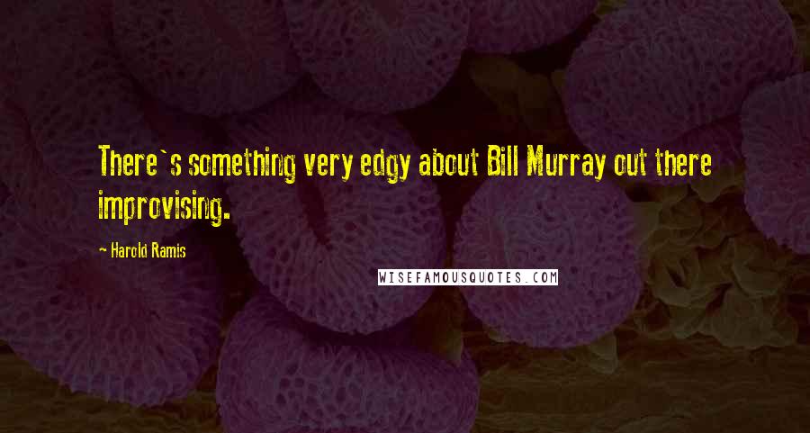 Harold Ramis Quotes: There's something very edgy about Bill Murray out there improvising.