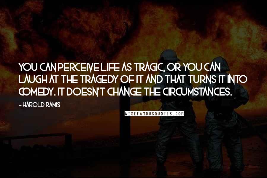 Harold Ramis Quotes: You can perceive life as tragic, or you can laugh at the tragedy of it and that turns it into comedy. It doesn't change the circumstances.