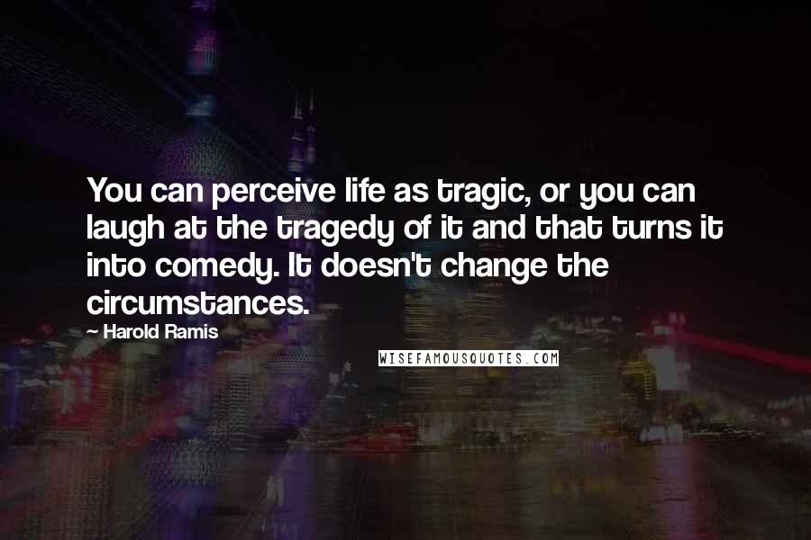 Harold Ramis Quotes: You can perceive life as tragic, or you can laugh at the tragedy of it and that turns it into comedy. It doesn't change the circumstances.