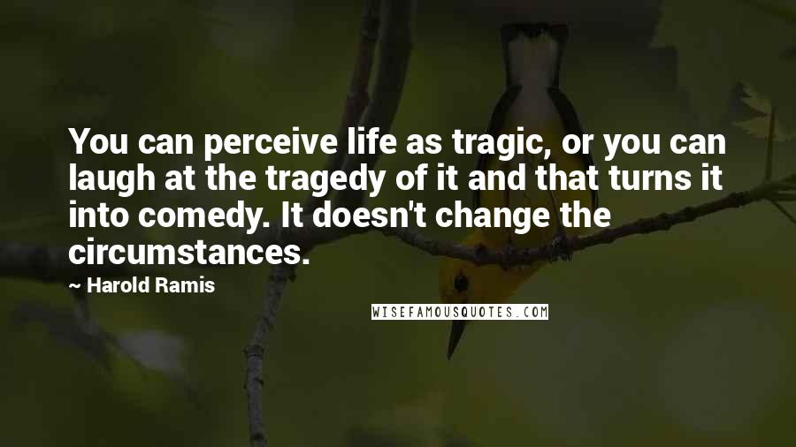 Harold Ramis Quotes: You can perceive life as tragic, or you can laugh at the tragedy of it and that turns it into comedy. It doesn't change the circumstances.