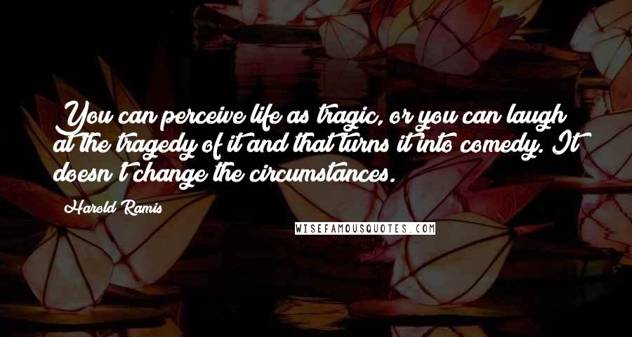 Harold Ramis Quotes: You can perceive life as tragic, or you can laugh at the tragedy of it and that turns it into comedy. It doesn't change the circumstances.