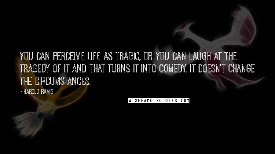 Harold Ramis Quotes: You can perceive life as tragic, or you can laugh at the tragedy of it and that turns it into comedy. It doesn't change the circumstances.