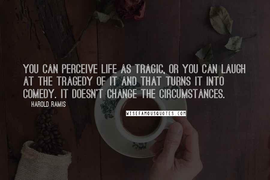 Harold Ramis Quotes: You can perceive life as tragic, or you can laugh at the tragedy of it and that turns it into comedy. It doesn't change the circumstances.