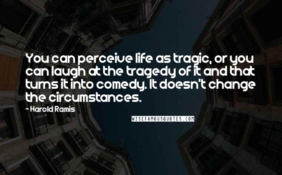 Harold Ramis Quotes: You can perceive life as tragic, or you can laugh at the tragedy of it and that turns it into comedy. It doesn't change the circumstances.