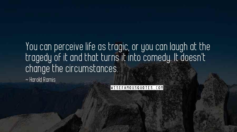 Harold Ramis Quotes: You can perceive life as tragic, or you can laugh at the tragedy of it and that turns it into comedy. It doesn't change the circumstances.