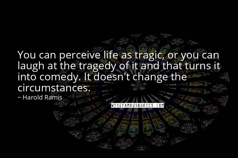 Harold Ramis Quotes: You can perceive life as tragic, or you can laugh at the tragedy of it and that turns it into comedy. It doesn't change the circumstances.