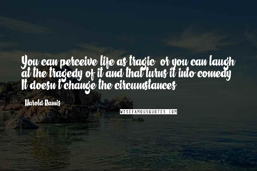 Harold Ramis Quotes: You can perceive life as tragic, or you can laugh at the tragedy of it and that turns it into comedy. It doesn't change the circumstances.