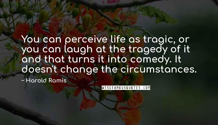 Harold Ramis Quotes: You can perceive life as tragic, or you can laugh at the tragedy of it and that turns it into comedy. It doesn't change the circumstances.