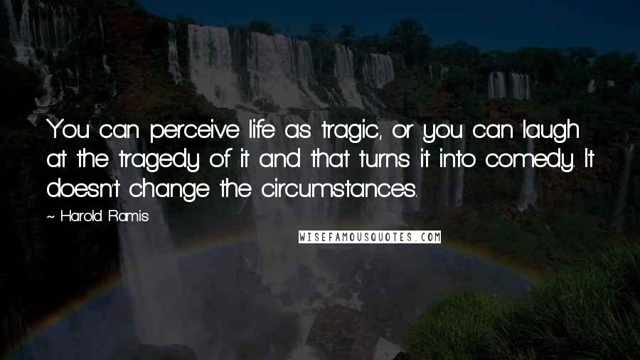 Harold Ramis Quotes: You can perceive life as tragic, or you can laugh at the tragedy of it and that turns it into comedy. It doesn't change the circumstances.