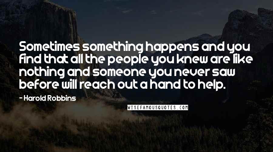 Harold Robbins Quotes: Sometimes something happens and you find that all the people you knew are like nothing and someone you never saw before will reach out a hand to help.