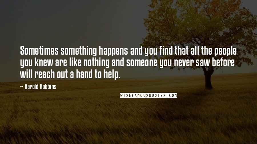 Harold Robbins Quotes: Sometimes something happens and you find that all the people you knew are like nothing and someone you never saw before will reach out a hand to help.