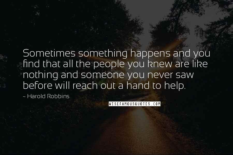 Harold Robbins Quotes: Sometimes something happens and you find that all the people you knew are like nothing and someone you never saw before will reach out a hand to help.