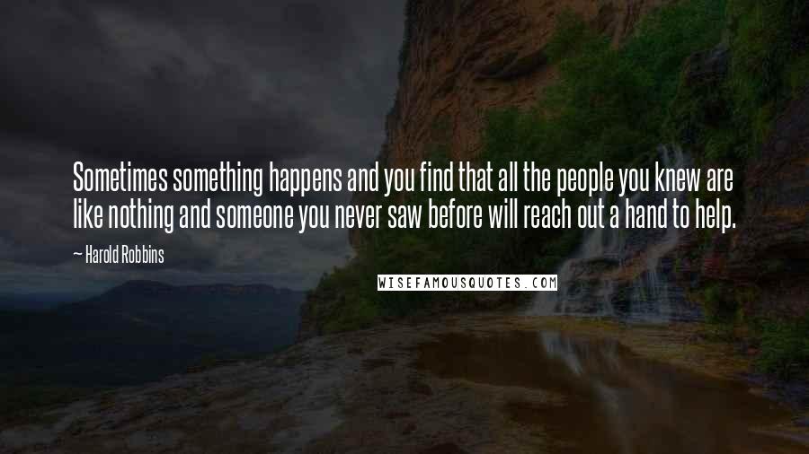 Harold Robbins Quotes: Sometimes something happens and you find that all the people you knew are like nothing and someone you never saw before will reach out a hand to help.