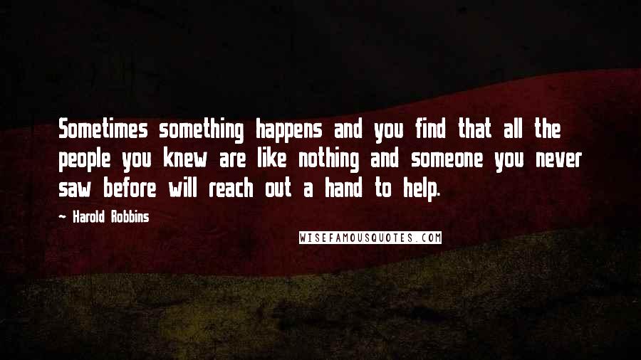 Harold Robbins Quotes: Sometimes something happens and you find that all the people you knew are like nothing and someone you never saw before will reach out a hand to help.