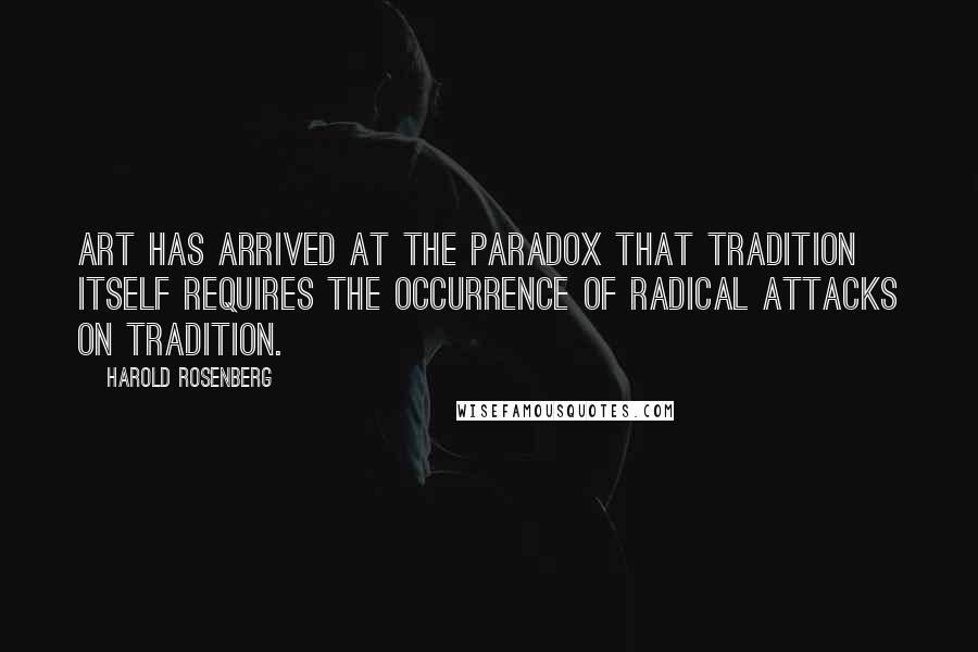Harold Rosenberg Quotes: Art has arrived at the paradox that tradition itself requires the occurrence of radical attacks on tradition.