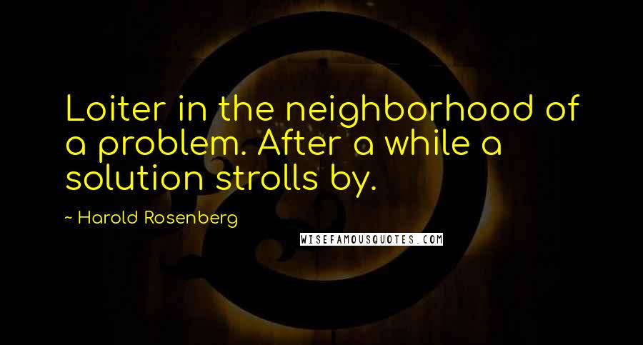 Harold Rosenberg Quotes: Loiter in the neighborhood of a problem. After a while a solution strolls by.