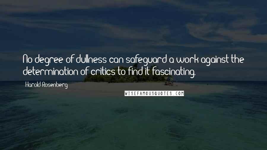 Harold Rosenberg Quotes: No degree of dullness can safeguard a work against the determination of critics to find it fascinating.