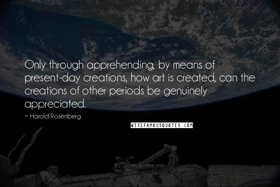 Harold Rosenberg Quotes: Only through apprehending, by means of present-day creations, how art is created, can the creations of other periods be genuinely appreciated.