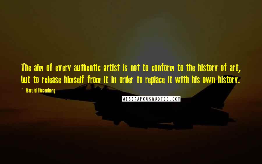 Harold Rosenberg Quotes: The aim of every authentic artist is not to conform to the history of art, but to release himself from it in order to replace it with his own history.