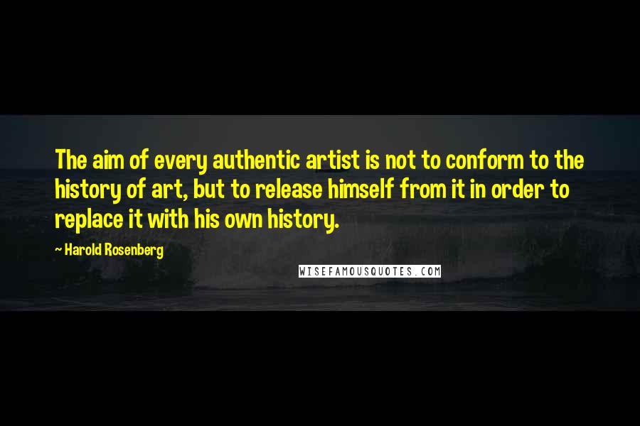 Harold Rosenberg Quotes: The aim of every authentic artist is not to conform to the history of art, but to release himself from it in order to replace it with his own history.