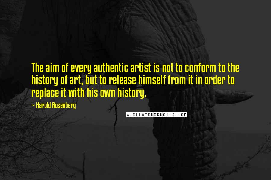 Harold Rosenberg Quotes: The aim of every authentic artist is not to conform to the history of art, but to release himself from it in order to replace it with his own history.