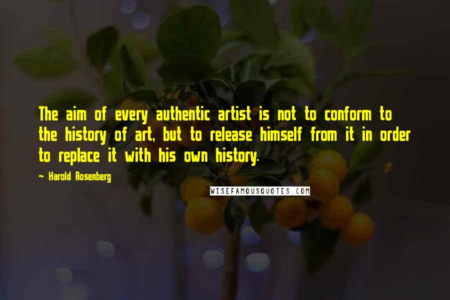 Harold Rosenberg Quotes: The aim of every authentic artist is not to conform to the history of art, but to release himself from it in order to replace it with his own history.