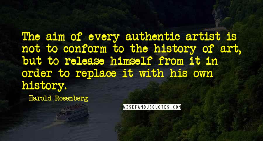 Harold Rosenberg Quotes: The aim of every authentic artist is not to conform to the history of art, but to release himself from it in order to replace it with his own history.