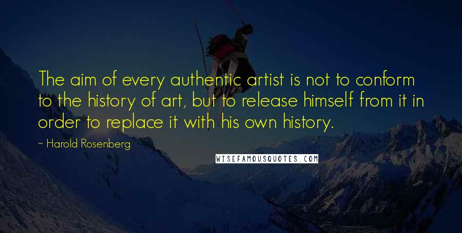 Harold Rosenberg Quotes: The aim of every authentic artist is not to conform to the history of art, but to release himself from it in order to replace it with his own history.