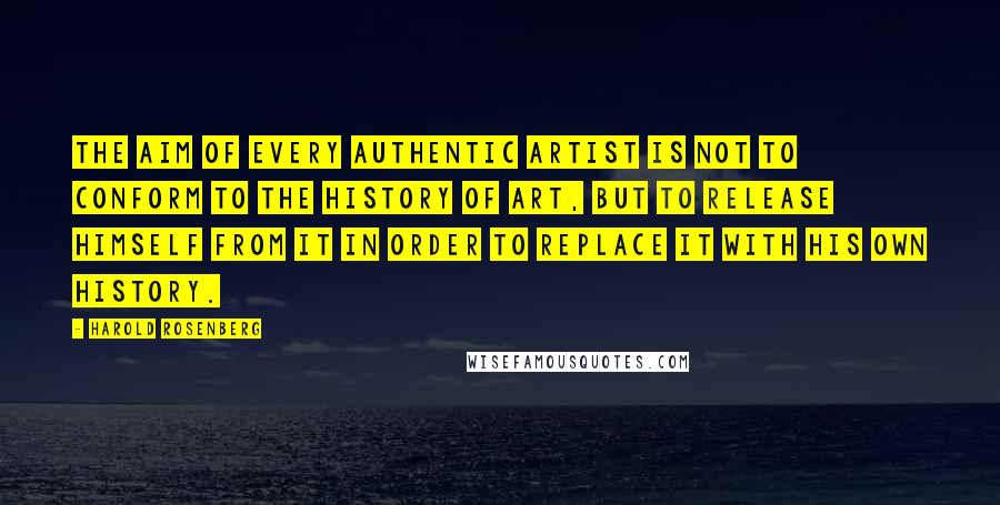 Harold Rosenberg Quotes: The aim of every authentic artist is not to conform to the history of art, but to release himself from it in order to replace it with his own history.