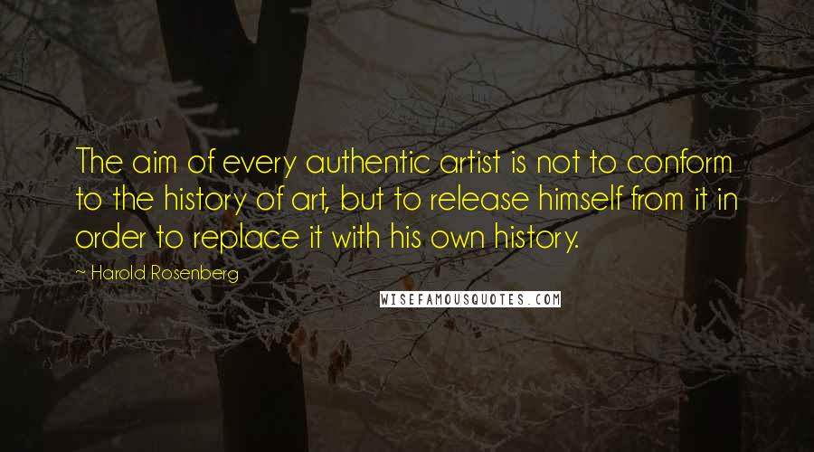 Harold Rosenberg Quotes: The aim of every authentic artist is not to conform to the history of art, but to release himself from it in order to replace it with his own history.