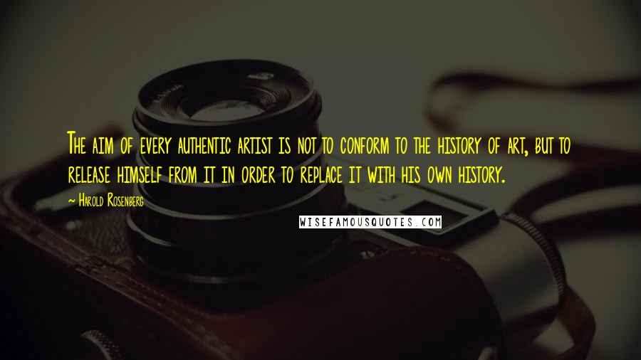 Harold Rosenberg Quotes: The aim of every authentic artist is not to conform to the history of art, but to release himself from it in order to replace it with his own history.